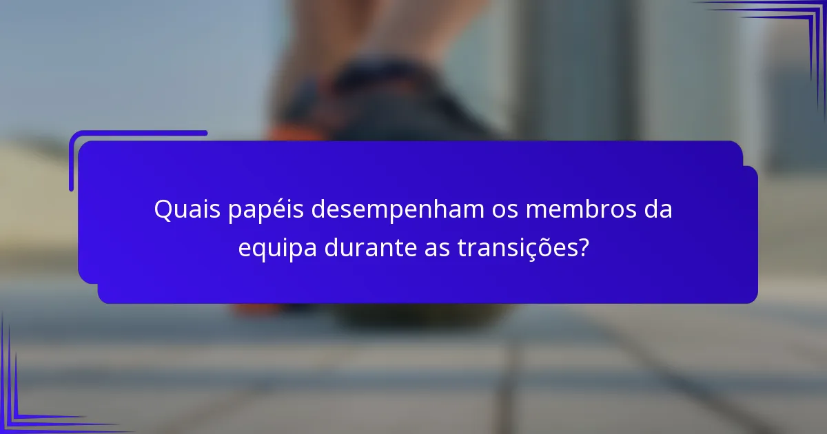 Quais papéis desempenham os membros da equipa durante as transições?